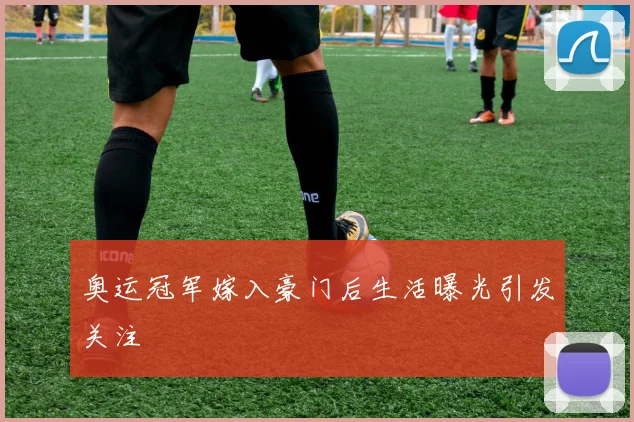 奥运冠军嫁入豪门后生活曝光引发关注