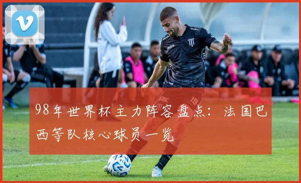 98年世界杯主力阵容盘点：法国巴西等队核心球员一览
