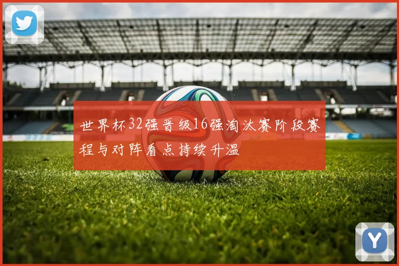 世界杯32强晋级16强淘汰赛阶段赛程与对阵看点持续升温