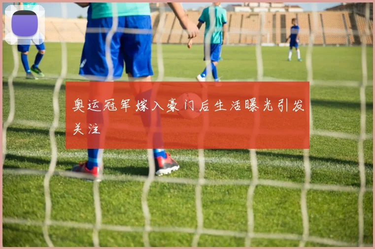 奥运冠军嫁入豪门后生活曝光引发关注