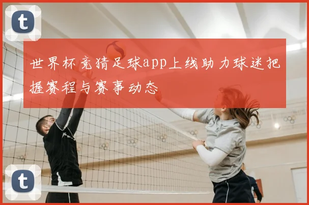 世界杯竞猜足球app上线助力球迷把握赛程与赛事动态