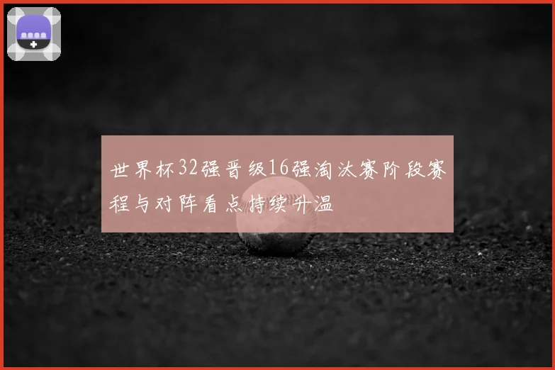 世界杯32强晋级16强淘汰赛阶段赛程与对阵看点持续升温