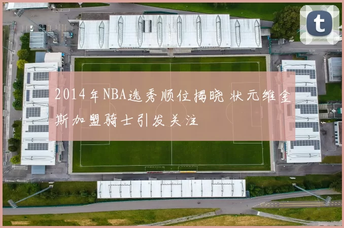 2014年NBA选秀顺位揭晓 状元维金斯加盟骑士引发关注