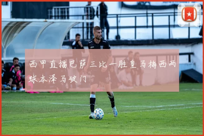 西甲直播巴萨三比一胜皇马梅西两球本泽马破门