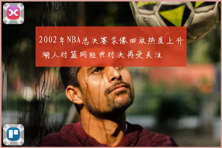 2002年NBA总决赛录像回放热度上升 湖人对篮网经典对决再受关注