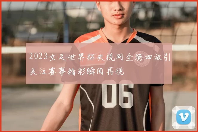 2023女足世界杯央视网全场回放引关注赛事精彩瞬间再现