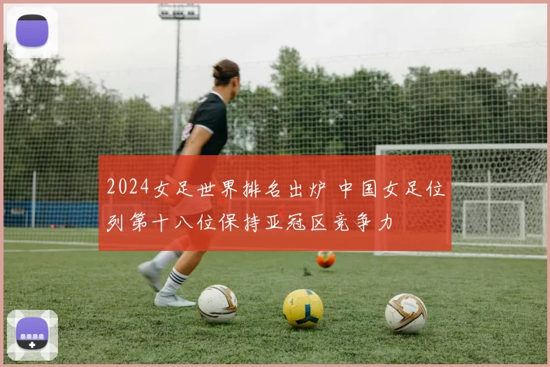 2024女足世界排名出炉 中国女足位列第十八位保持亚冠区竞争力