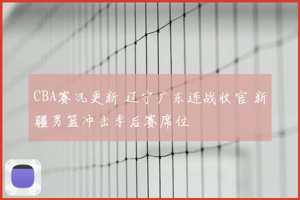 CBA赛况更新 辽宁广东连战收官 新疆男篮冲击季后赛席位
