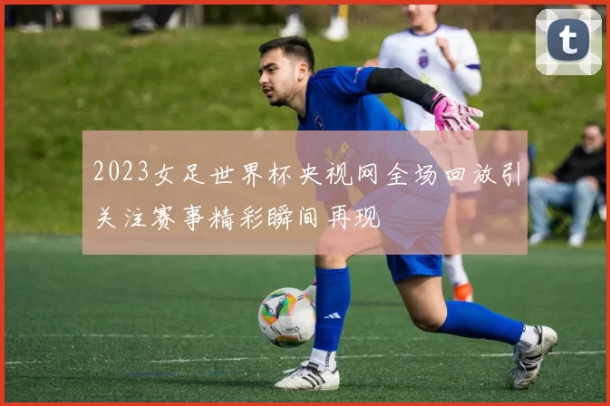 2023女足世界杯央视网全场回放引关注赛事精彩瞬间再现