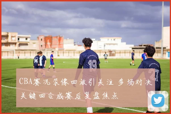 CBA赛况录像回放引关注 多场对决关键回合成赛后复盘焦点