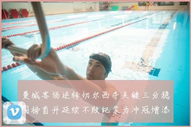 曼城客场逆转切尔西夺关键三分稳固榜首并延续不败纪录为冲冠增添砝码