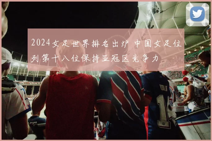 2024女足世界排名出炉 中国女足位列第十八位保持亚冠区竞争力