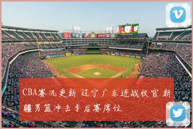 CBA赛况更新 辽宁广东连战收官 新疆男篮冲击季后赛席位